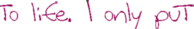 [to life. I only put]