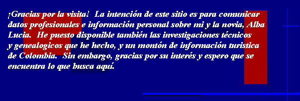 Gracias por la visita!  La intencin de este sitio es comunicar datos profesionales e
informacin personal sobre mi y la novia, Alba Lucia.  He puesto disponible tambin las
investigaciones tcnicos y genealogicos que he hecho, y un montn de informacin turistica
de Colombia.  Sin embargo, gracias por su inters y espero que se encuentra lo que busca aqu.