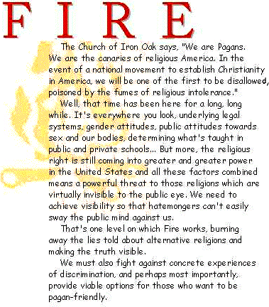 The Church of Iron Oak says, 'We are Pagans. We are the canaries of religious America. In the event of a national movement to establish Christianity in America, we will be one of the first to be disallowed, poisoned by the fumes of religious intolerance.' Well, that time has been here for a long, long while. It's everywhere you look, underlying legal systems, gender attitudes, public attitudes towards sex and our bodies, determining what's taught in public and private schools... But more, the religious right is still coming into greater and greater power in the United States and all these factors combined means a powerful threat to religions virtually invisible to the public eye. We need to at least achieve visibility so that hatemongers can't easily sway the public mind against us. That's one level on which Fire works, burning away the lies told about alternative religions and making the truth visible. We must also fight against concrete experiences of discrimination, and perhaps most importantly, provide viable options for those who want to be pagan-friendly.