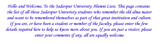 Hello and Welcome, To the Jadavpur University Alumni Lists. This page contains the list of all those Jadavpur Univeristy students who remember the old alma mater and want to be remembered themselves a
 part of that great institution and culture. If you are, or have been a student or member of the faculty, please enter the few details required here to help us know more about you. If you are just a visitor, please enter your comments if any, all are equa
ly welcome