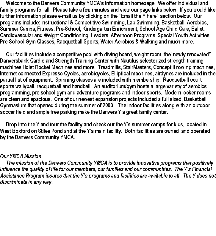 Text Box:      Welcome to the Danvers Community YMCAs information homepage.  We offer individual and family programs for all.  Please take a few minutes and view our page links below.  If you would like further information please e-mail us by clicking on the Email the Y here section below.  Our programs include: Instructional & Competitive Swimming, Lap Swimming, Basketball, Aerobics, Summer Camps, Fitness, Pre-School, Kindergarten Enrichment, School Age Child Care, Ballet, Cardiovascular and Weight Conditioning, Leaders, Afternoon Programs, Special Youth Activities, Pre-School Gym Classes, Racquetball Sports, Water Aerobics & Walking and much more.     Our facilities include a competitive pool with diving board, weight room, thenewly renovated  Danversbank Cardio and Strength Training Center with Nautilus selectorized strength training machines Hoist Rocket Machines and more.  Treadmills, StairMasters, Concept II rowing machines, Internet connected Expresso Cycles, aerobicycles, Elliptical machines, airdynes are included in the partial list of equipment.  Spinning classes are included with membership.  Racquetball court sports wallyball, racquetball and handball.  An auditorium/gym hosts a large variety of aerobics programming, pre-school gym and adventure programs and indoor sports.  Modern locker rooms are clean and spacious.  One of our newest expansion projects included a full sized, Basketball Gymnasium that opened during the summer of 2003.   The indoor facilities along with an outdoor soccer field and ample free parking make the Danvers Y a great family center.     Drop into the Y and tour the facility and check out the Ys summer camps for kids, located in West Boxford on Stiles Pond and at the Ys main facility.  Both facilities are owned  and operated by the Danvers Community YMCA.Our YMCA Mission     The mission of the Danvers Community YMCA is to provide innovative programs that positively influence the quality of life for our members, our families and our communities.  The Ys Financial Assistance Program insures that the Ys programs and facilities are available to all.  The Y does not discriminate in any way.