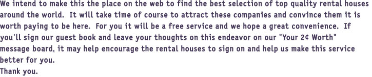 We intend to make this the place on the web to find the best selection of top quality rental houses 

around the world.  It will take time of course to attract these companies and convince them it is 

worth paying to be here.  For you it will be a free service and we hope a great convenience.  If 

you'll sign our guest book and leave your thoughts on this endeavor on our "Your 2 Worth" 

message board, it may help encourage the rental houses to sign on and help us make this service 

better for you.

Thank you.

