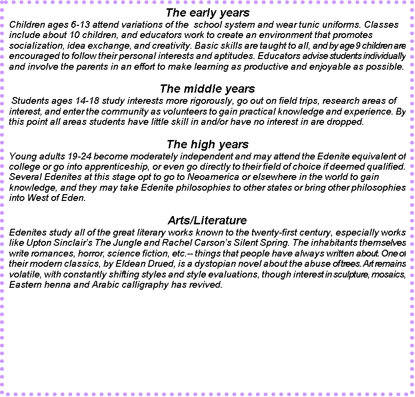 Text Box: The early years
Children ages 6-13 attend variations of the  school system and wear tunic uniforms. Classes include about 10 children, and educators work to create an environment that promotes socialization, idea exchange, and creativity. Basic skills are taught to all, and by age 9 children are encouraged to follow their personal interests and aptitudes. Educators advise students individually and involve the parents in an effort to make learning as productive and enjoyable as possible. 

The middle years
 Students ages 14-18 study interests more rigorously, go out on field trips, research areas of interest, and enter the community as volunteers to gain practical knowledge and experience. By this point all areas students have little skill in and/or have no interest in are dropped.

The high years
Young adults 19-24 become moderately independent and may attend the Edenite equivalent of college or go into apprenticeship, or even go directly to their field of choice if deemed qualified. Several Edenites at this stage opt to go to Neoamerica or elsewhere in the world to gain knowledge, and they may take Edenite philosophies to other states or bring other philosophies into West of Eden. 

Arts/Literature
Edenites study all of the great literary works known to the twenty-first century, especially works like Upton Sinclairs The Jungle and Rachel Carsons Silent Spring. The inhabitants themselves write romances, horror, science fiction, etc.-- things that people have always written about. One of their modern classics, by Eldean Drued, is a dystopian novel about the abuse of trees. Art remains volatile, with constantly shifting styles and style evaluations, though interest in sculpture, mosaics, Eastern henna and Arabic calligraphy has revived.

