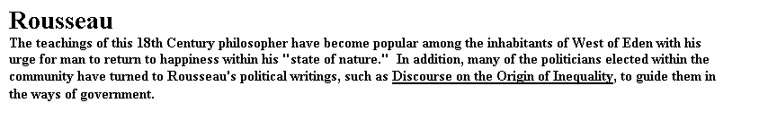 Text Box: Rousseau
The teachings of this 18th Century philosopher have become popular among the inhabitants of West of Eden with his urge for man to return to happiness within his "state of nature."  In addition, many of the politicians elected within the community have turned to Rousseau's political writings, such as Discourse on the Origin of Inequality, to guide them in the ways of government.
