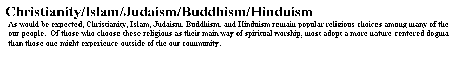 Text Box: Christianity/Islam/Judaism/Buddhism/Hinduism
As would be expected, Christianity, Islam, Judaism, Buddhism, and Hinduism remain popular religious choices among many of the our people.  Of those who choose these religions as their main way of spiritual worship, most adopt a more nature-centered dogma than those one might experience outside of the our community.

