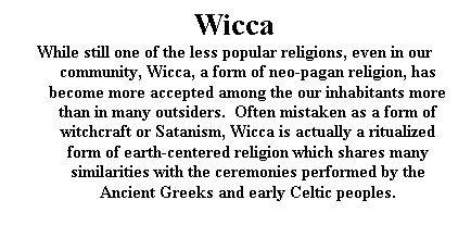 Text Box: Wicca
While still one of the less popular religions, even in our community, Wicca, a form of neo-pagan religion, has become more accepted among the our inhabitants more than in many outsiders.  Often mistaken as a form of witchcraft or Satanism, Wicca is actually a ritualized form of earth-centered religion which shares many similarities with the ceremonies performed by the Ancient Greeks and early Celtic peoples.

