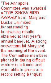 Text Box: "The Annapolis Committee was awarded a 2005 'SNOW BIRD AWARD' from  Maryland Ducks Unlimited for outstanding fundraising results obtained at last year's annual banquet. A strong snowstorm hit Maryland the morning of the event. The Committee members pitched in during difficult wintery conditions and were able to produce a record setting banquet 
