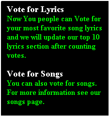 Text Box: Vote for Lyrics
Now You people can Vote for your most favorite song lyrics and we will update our top 10 lyrics section after counting votes.

Vote for Songs
You can also vote for songs. For more information see our songs page.
